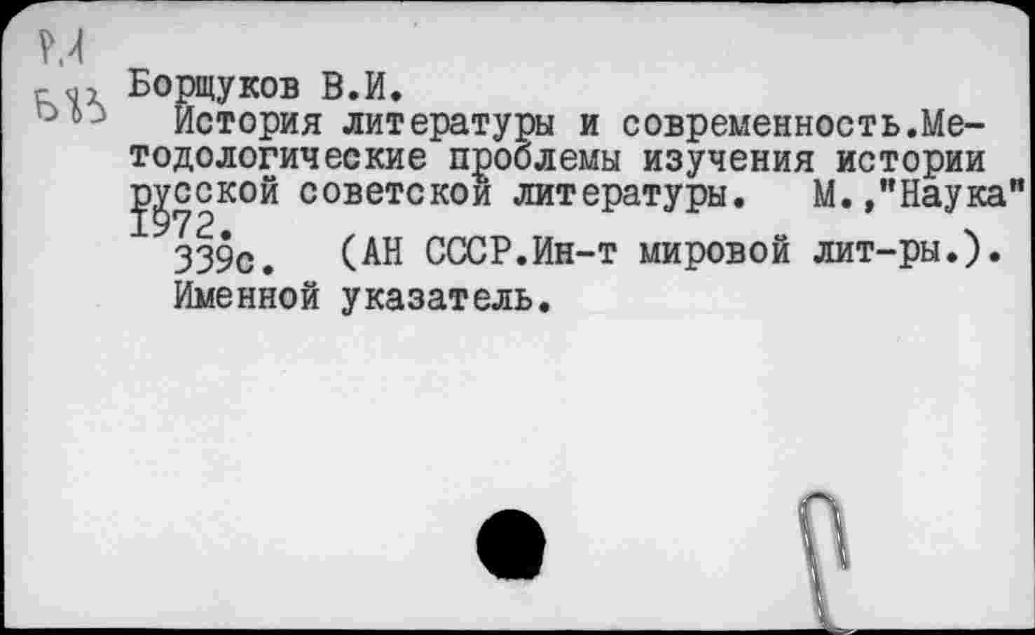 ﻿г	Борщуков В.И.
История литературы и современность.Методе логические проблемы изучения истории русской советской литературы. М.»"Наука”
339с. (АН СССР.Ин-т мировой лит-ры.).
Именной указатель.